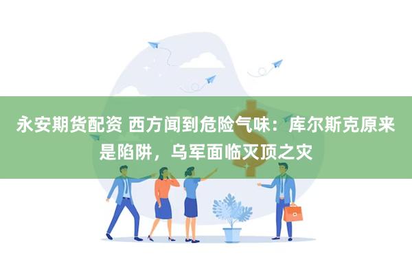 永安期货配资 西方闻到危险气味：库尔斯克原来是陷阱，乌军面临灭顶之灾