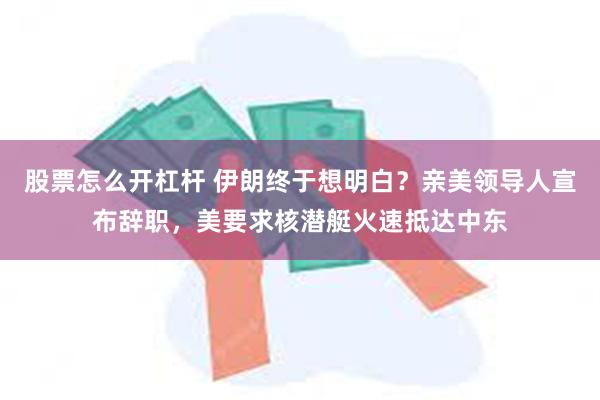 股票怎么开杠杆 伊朗终于想明白？亲美领导人宣布辞职，美要求核潜艇火速抵达中东