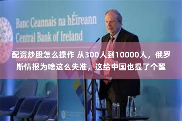 配资炒股怎么操作 从300人到10000人，俄罗斯情报为啥这么失准，这给中国也提了个醒