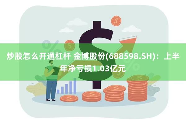 炒股怎么开通杠杆 金博股份(688598.SH)：上半年净亏损1.03亿元