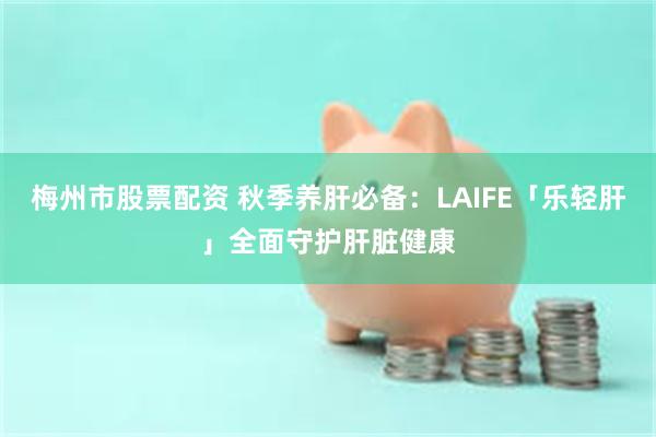 梅州市股票配资 秋季养肝必备：LAIFE「乐轻肝」全面守护肝脏健康