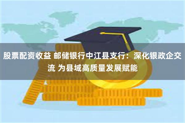 股票配资收益 邮储银行中江县支行：深化银政企交流 为县域高质量发展赋能