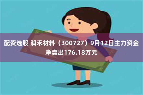 配资选股 润禾材料（300727）9月12日主力资金净卖出176.18万元