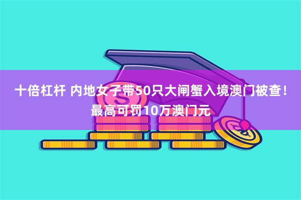 十倍杠杆 内地女子带50只大闸蟹入境澳门被查！最高可罚10万澳门元