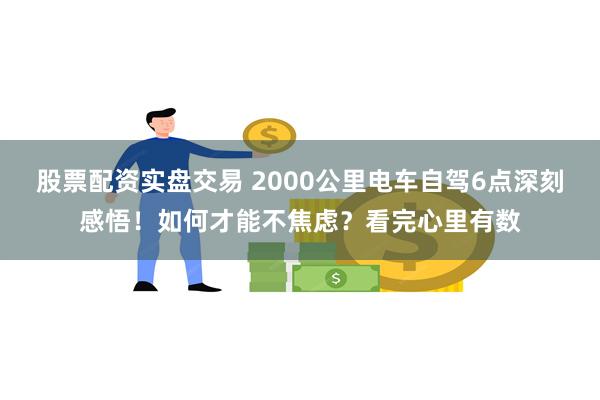 股票配资实盘交易 2000公里电车自驾6点深刻感悟！如何才能不焦虑？看完心里有数