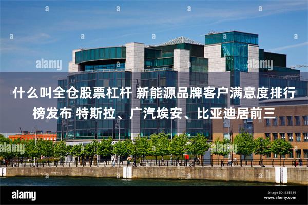 什么叫全仓股票杠杆 新能源品牌客户满意度排行榜发布 特斯拉、广汽埃安、比亚迪居前三