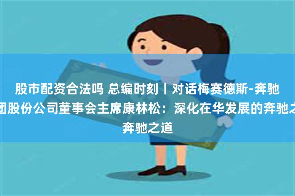 股市配资合法吗 总编时刻丨对话梅赛德斯-奔驰集团股份公司董事会主席康林松：深化在华发展的奔驰之道