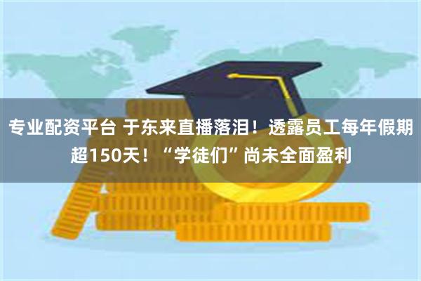 专业配资平台 于东来直播落泪！透露员工每年假期超150天！“学徒们”尚未全面盈利