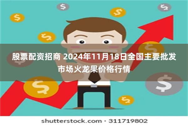 股票配资招商 2024年11月18日全国主要批发市场火龙果价格行情