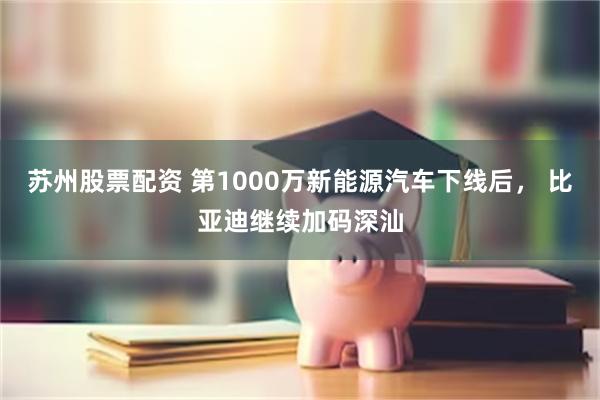 苏州股票配资 第1000万新能源汽车下线后， 比亚迪继续加码深汕