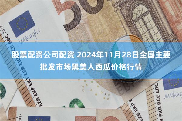 股票配资公司配资 2024年11月28日全国主要批发市场黑美人西瓜价格行情