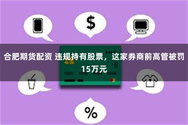 合肥期货配资 违规持有股票，这家券商前高管被罚15万元