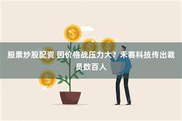 股票炒股配资 因价格战压力大？禾赛科技传出裁员数百人