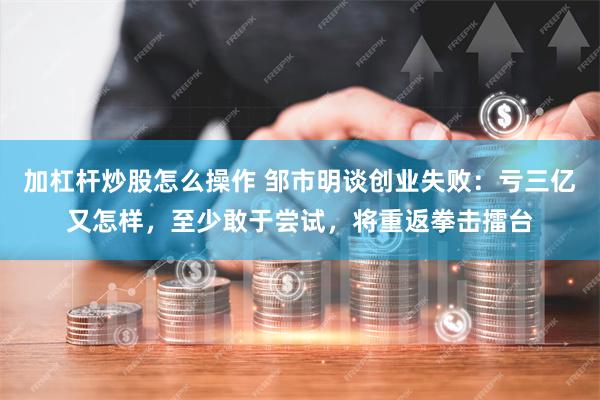 加杠杆炒股怎么操作 邹市明谈创业失败：亏三亿又怎样，至少敢于尝试，将重返拳击擂台