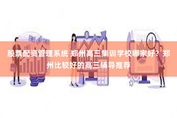 股票配资管理系统 郑州高三集训学校哪家好？郑州比较好的高三辅导推荐