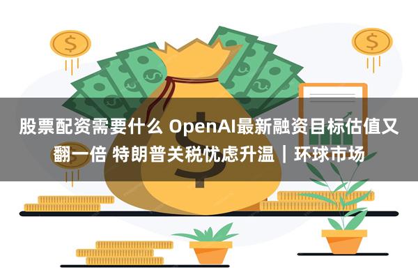 股票配资需要什么 OpenAI最新融资目标估值又翻一倍 特朗普关税忧虑升温｜环球市场