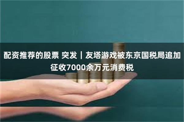 配资推荐的股票 突发｜友塔游戏被东京国税局追加征收7000余万元消费税