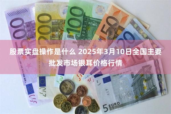 股票实盘操作是什么 2025年3月10日全国主要批发市场银耳价格行情