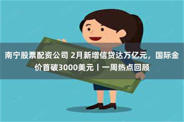 南宁股票配资公司 2月新增信贷达万亿元，国际金价首破3000美元丨一周热点回顾