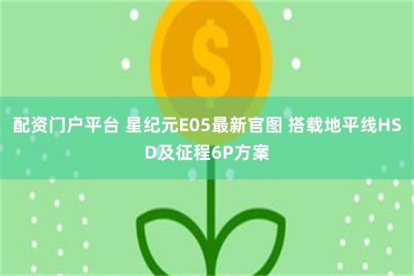 配资门户平台 星纪元E05最新官图 搭载地平线HSD及征程6P方案