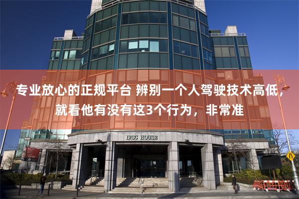 专业放心的正规平台 辨别一个人驾驶技术高低，就看他有没有这3个行为，非常准