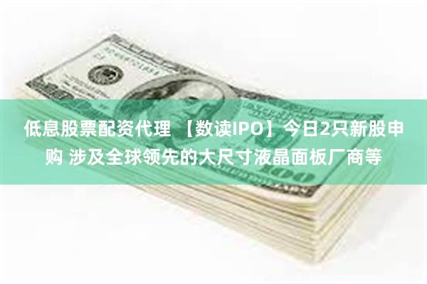 低息股票配资代理 【数读IPO】今日2只新股申购 涉及全球领先的大尺寸液晶面板厂商等