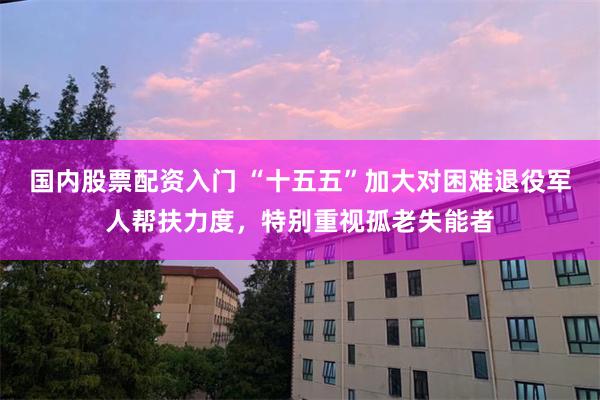 国内股票配资入门 “十五五”加大对困难退役军人帮扶力度，特别重视孤老失能者