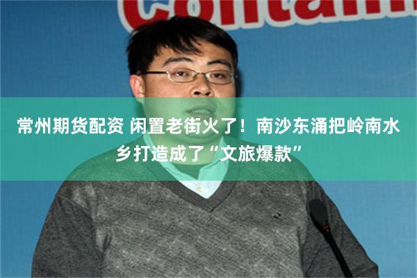 常州期货配资 闲置老街火了！南沙东涌把岭南水乡打造成了“文旅爆款”