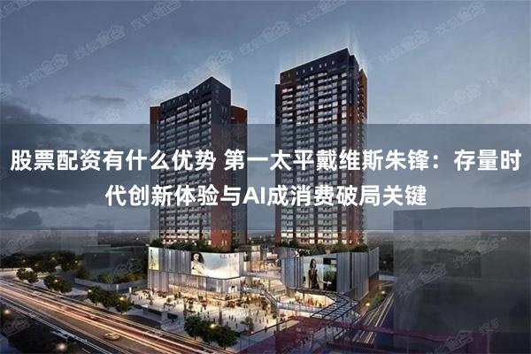 股票配资有什么优势 第一太平戴维斯朱锋：存量时代创新体验与AI成消费破局关键