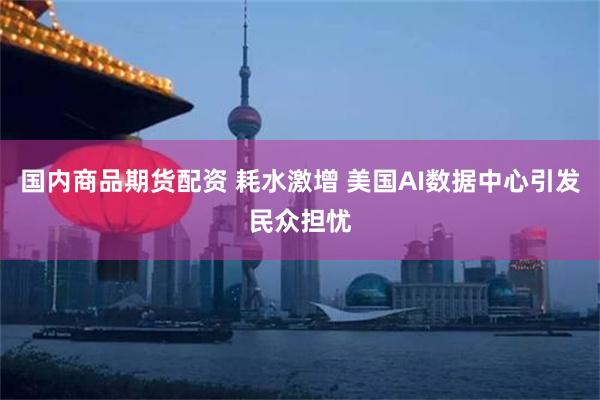 国内商品期货配资 耗水激增 美国AI数据中心引发民众担忧