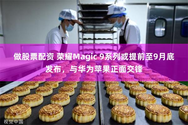 做股票配资 荣耀Magic 9系列或提前至9月底发布，与华为苹果正面交锋