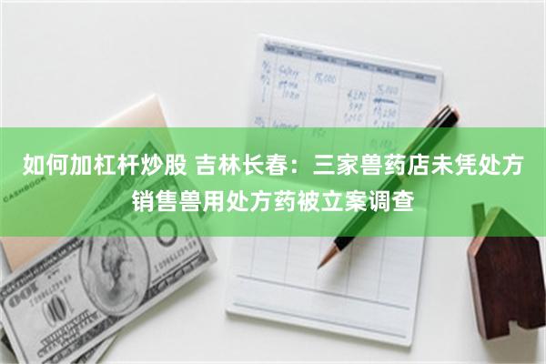 如何加杠杆炒股 吉林长春：三家兽药店未凭处方销售兽用处方药被立案调查