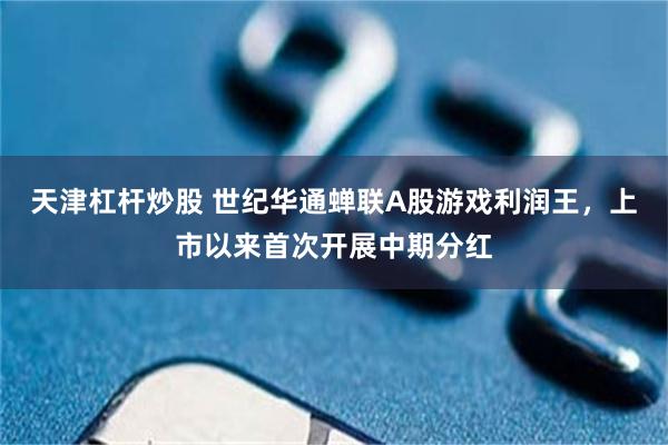 天津杠杆炒股 世纪华通蝉联A股游戏利润王，上市以来首次开展中期分红