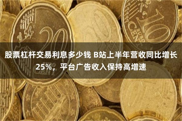 股票杠杆交易利息多少钱 B站上半年营收同比增长25%，平台广告收入保持高增速