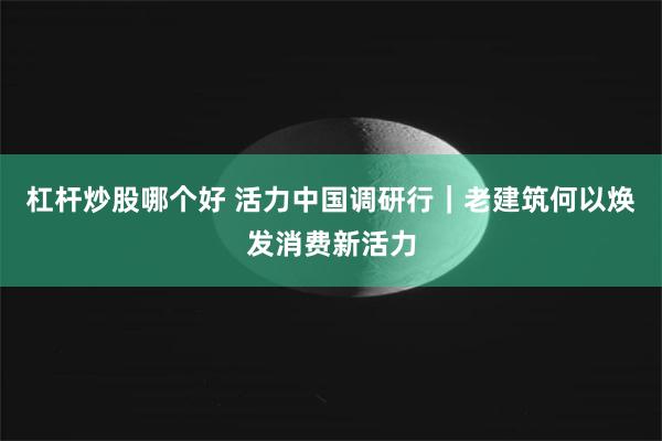 杠杆炒股哪个好 活力中国调研行｜老建筑何以焕发消费新活力