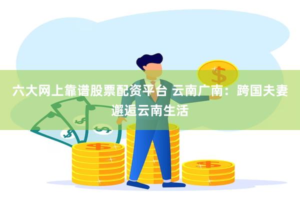 六大网上靠谱股票配资平台 云南广南：跨国夫妻邂逅云南生活