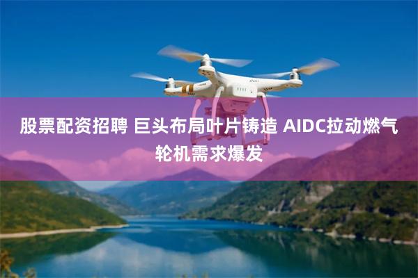 股票配资招聘 巨头布局叶片铸造 AIDC拉动燃气轮机需求爆发
