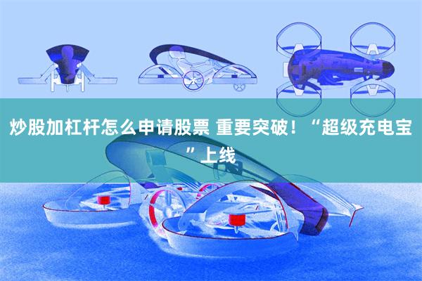 炒股加杠杆怎么申请股票 重要突破！“超级充电宝”上线