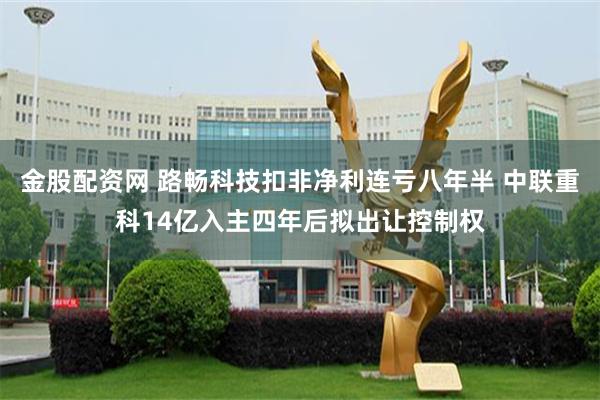 金股配资网 路畅科技扣非净利连亏八年半 中联重科14亿入主四年后拟出让控制权